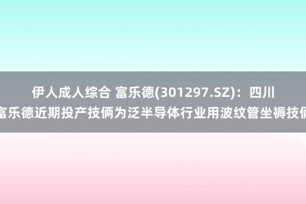 伊人成人综合 富乐德(301297.SZ)：四川富乐德近期投产技俩为泛半导体行业用波纹管坐褥技俩