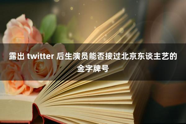 露出 twitter 后生演员能否接过北京东谈主艺的金字牌号