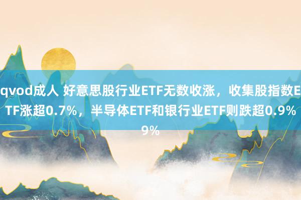 qvod成人 好意思股行业ETF无数收涨，收集股指数ETF涨超0.7%，半导体ETF和银行业ETF则跌超0.9%