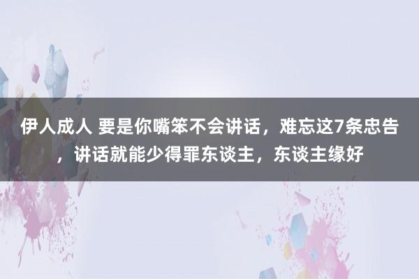 伊人成人 要是你嘴笨不会讲话，难忘这7条忠告，讲话就能少得罪东谈主，东谈主缘好