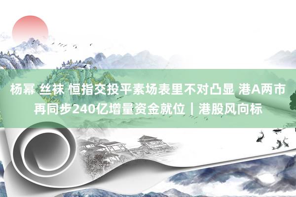 杨幂 丝袜 恒指交投平素场表里不对凸显 港A两市再同步240亿增量资金就位｜港股风向标