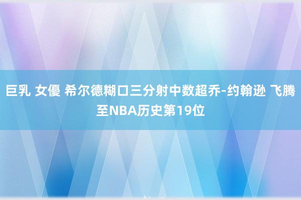 巨乳 女優 希尔德糊口三分射中数超乔-约翰逊 飞腾至NBA历史第19位