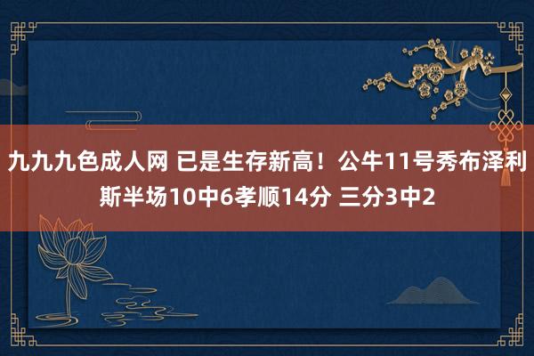 九九九色成人网 已是生存新高！公牛11号秀布泽利斯半场10中6孝顺14分 三分3中2