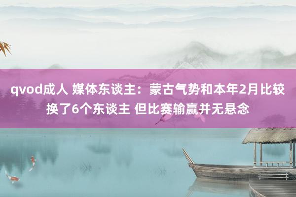 qvod成人 媒体东谈主：蒙古气势和本年2月比较换了6个东谈主 但比赛输赢并无悬念