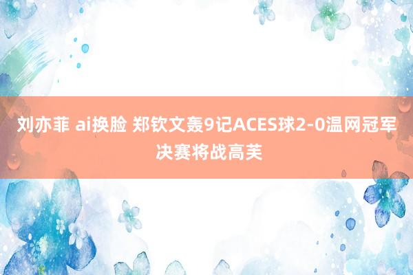 刘亦菲 ai换脸 郑钦文轰9记ACES球2-0温网冠军 决赛将战高芙