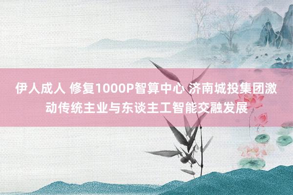 伊人成人 修复1000P智算中心 济南城投集团激动传统主业与东谈主工智能交融发展