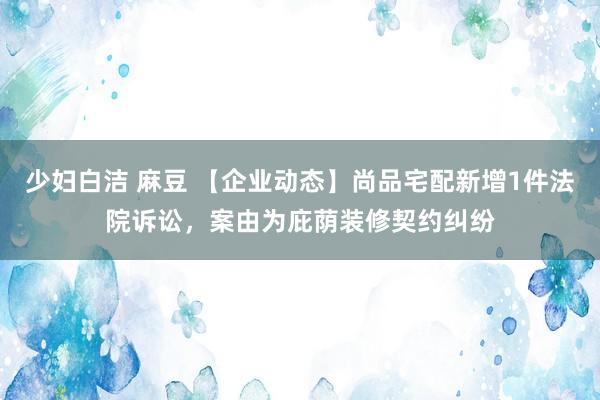 少妇白洁 麻豆 【企业动态】尚品宅配新增1件法院诉讼，案由为庇荫装修契约纠纷