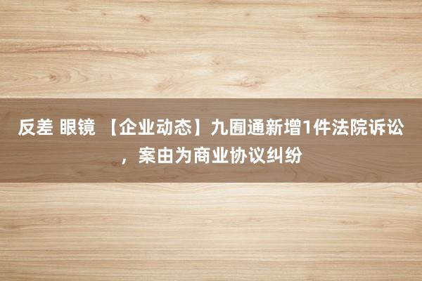 反差 眼镜 【企业动态】九囿通新增1件法院诉讼，案由为商业协议纠纷