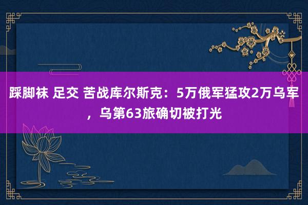 踩脚袜 足交 苦战库尔斯克：5万俄军猛攻2万乌军，乌第63旅确切被打光