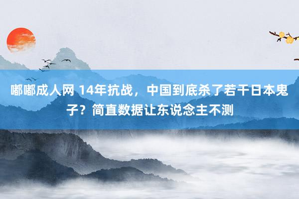 嘟嘟成人网 14年抗战，中国到底杀了若干日本鬼子？简直数据让东说念主不测