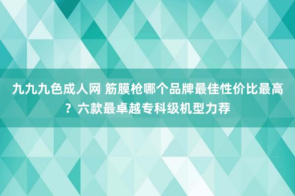 九九九色成人网 筋膜枪哪个品牌最佳性价比最高？六款最卓越专科级机型力荐