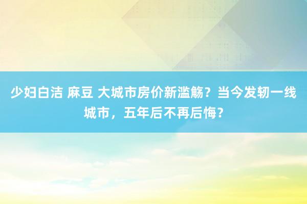 少妇白洁 麻豆 大城市房价新滥觞？当今发轫一线城市，五年后不再后悔？