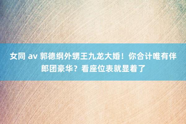 女同 av 郭德纲外甥王九龙大婚！你合计唯有伴郎团豪华？看座位表就显着了