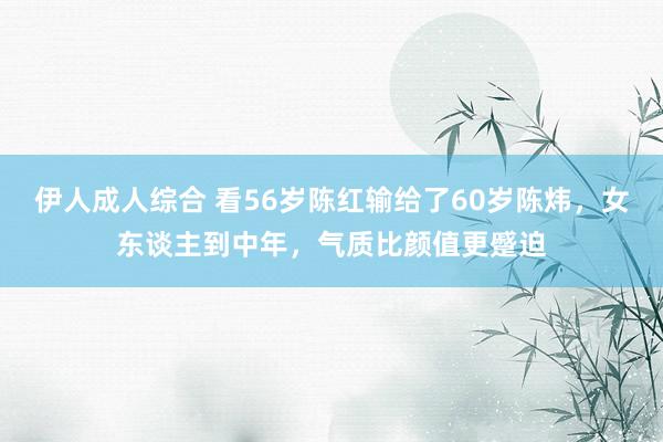 伊人成人综合 看56岁陈红输给了60岁陈炜，女东谈主到中年，气质比颜值更蹙迫