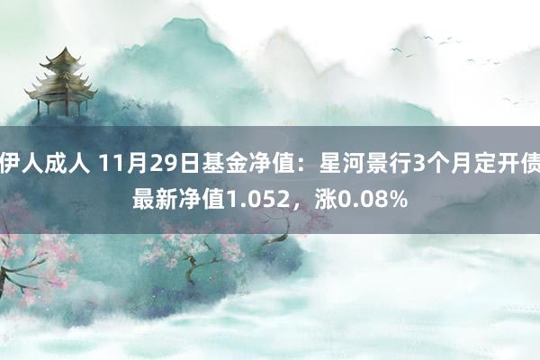 伊人成人 11月29日基金净值：星河景行3个月定开债最新净值1.052，涨0.08%