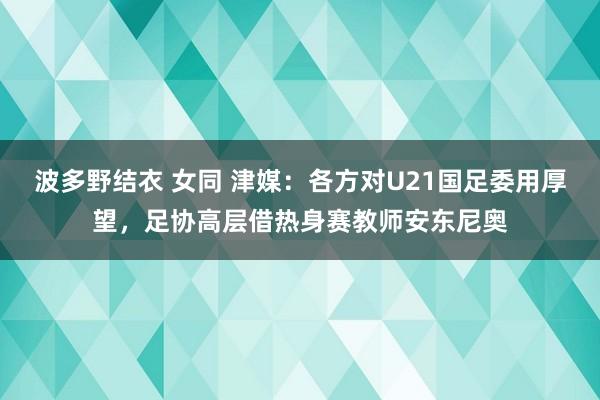 波多野结衣 女同 津媒：各方对U21国足委用厚望，足协高层借热身赛教师安东尼奥