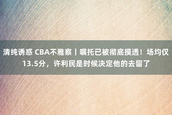 清纯诱惑 CBA不雅察丨嘱托已被彻底摸透！场均仅13.5分，许利民是时候决定他的去留了