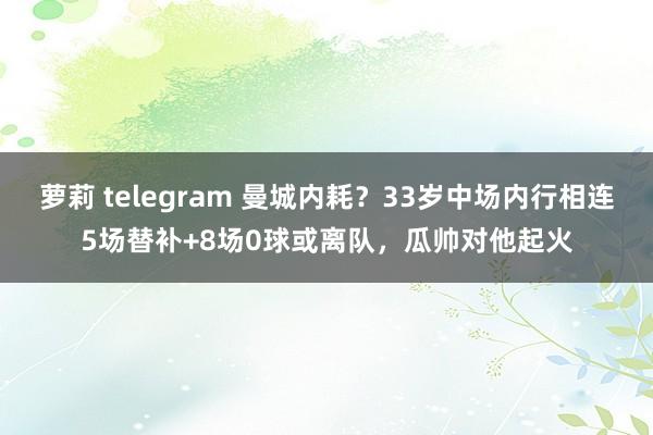 萝莉 telegram 曼城内耗？33岁中场内行相连5场替补+8场0球或离队，瓜帅对他起火