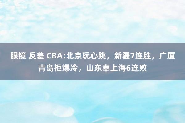 眼镜 反差 CBA:北京玩心跳，新疆7连胜，广厦青岛拒爆冷，山东奉上海6连败