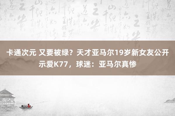 卡通次元 又要被绿？天才亚马尔19岁新女友公开示爱K77，球迷：亚马尔真惨