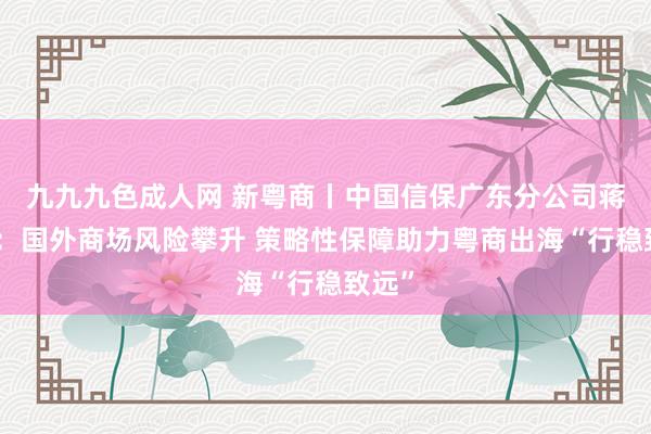 九九九色成人网 新粤商丨中国信保广东分公司蒋韶华：国外商场风险攀升 策略性保障助力粤商出海“行稳致远”