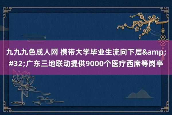 九九九色成人网 携带大学毕业生流向下层&#32;广东三地联动提供9000个医疗西席等岗亭