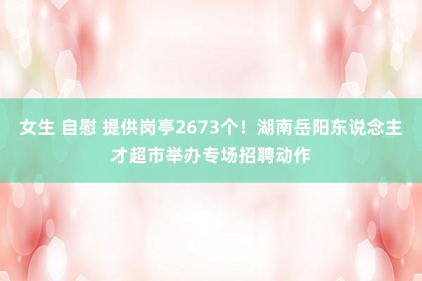 女生 自慰 提供岗亭2673个！湖南岳阳东说念主才超市举办专场招聘动作