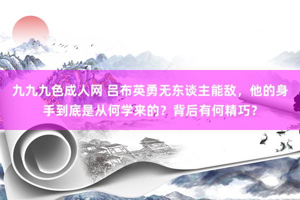 九九九色成人网 吕布英勇无东谈主能敌，他的身手到底是从何学来的？背后有何精巧？