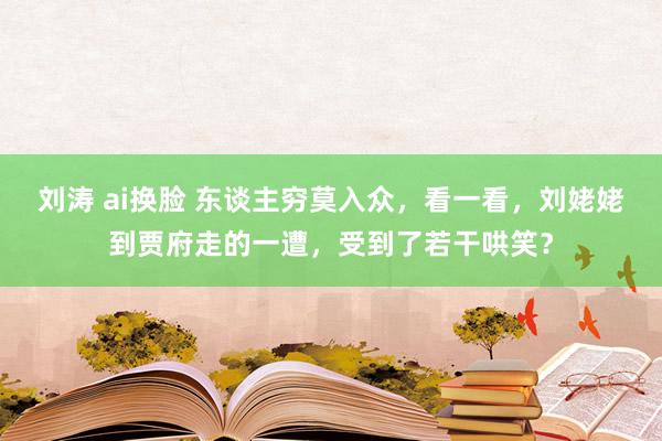 刘涛 ai换脸 东谈主穷莫入众，看一看，刘姥姥到贾府走的一遭，受到了若干哄笑？