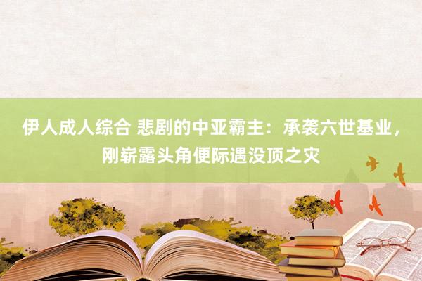 伊人成人综合 悲剧的中亚霸主：承袭六世基业，刚崭露头角便际遇没顶之灾