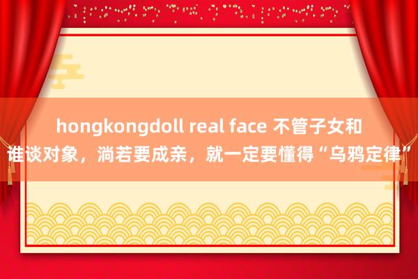 hongkongdoll real face 不管子女和谁谈对象，淌若要成亲，就一定要懂得“乌鸦定律”