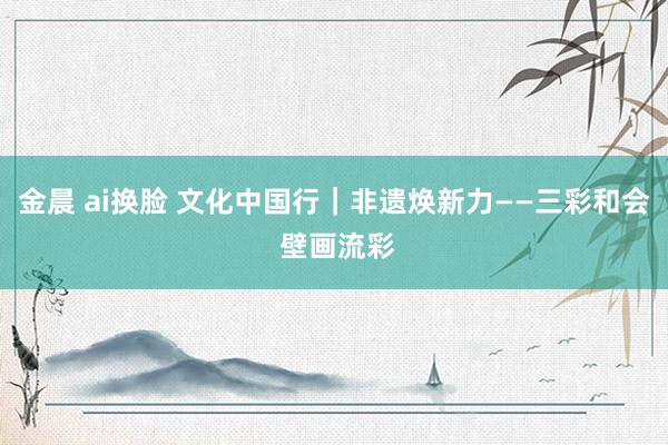 金晨 ai换脸 文化中国行｜非遗焕新力——三彩和会 壁画流彩