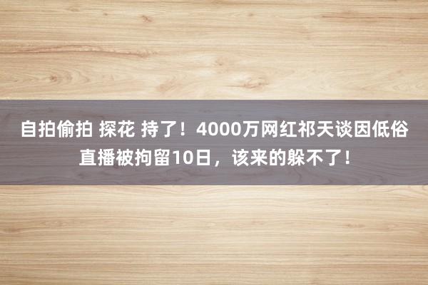 自拍偷拍 探花 持了！4000万网红祁天谈因低俗直播被拘留10日，该来的躲不了！