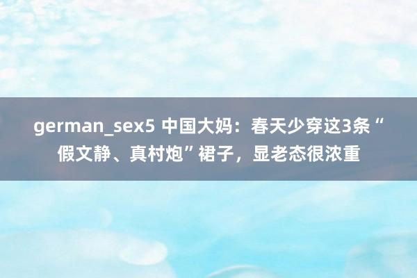 german_sex5 中国大妈：春天少穿这3条“假文静、真村炮”裙子，显老态很浓重