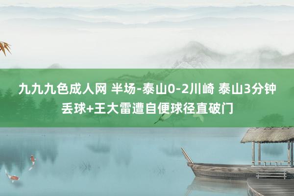 九九九色成人网 半场-泰山0-2川崎 泰山3分钟丢球+王大雷遭自便球径直破门