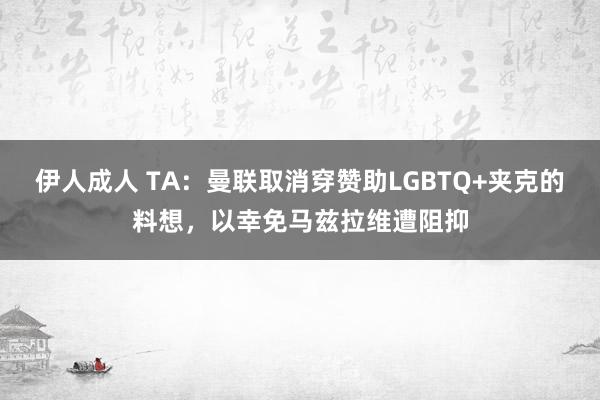 伊人成人 TA：曼联取消穿赞助LGBTQ+夹克的料想，以幸免马兹拉维遭阻抑