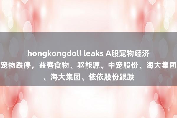 hongkongdoll leaks A股宠物经济板块下挫，源飞宠物跌停，益客食物、驱能源、中宠股份、海大集团、依依股份跟跌