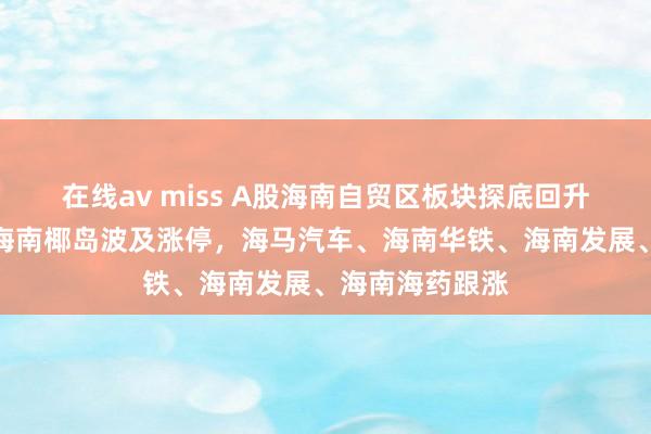 在线av miss A股海南自贸区板块探底回升，欣龙控股、海南椰岛波及涨停，海马汽车、海南华铁、海南发展、海南海药跟涨