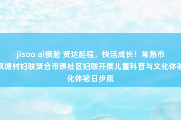 jisoo ai换脸 贤达起程，快活成长！常熟市支塘镇枫塘村妇联聚合市镇社区妇联开展儿童科普与文化体验日步履