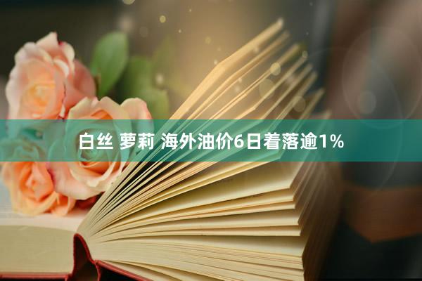 白丝 萝莉 海外油价6日着落逾1%