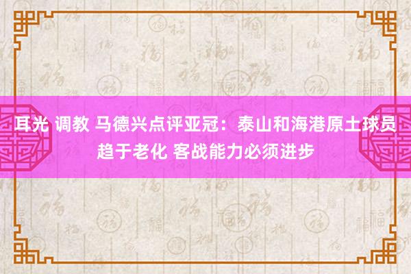 耳光 调教 马德兴点评亚冠：泰山和海港原土球员趋于老化 客战能力必须进步