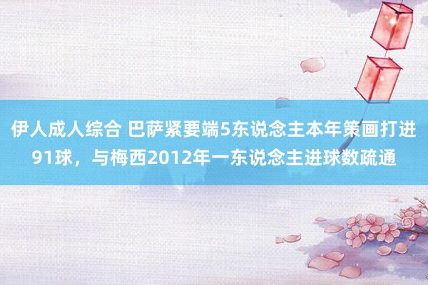 伊人成人综合 巴萨紧要端5东说念主本年策画打进91球，与梅西2012年一东说念主进球数疏通