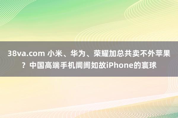 38va.com 小米、华为、荣耀加总共卖不外苹果？中国高端手机阛阓如故iPhone的寰球