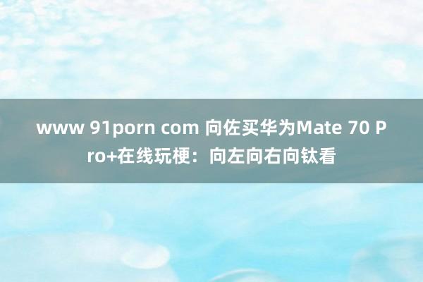 www 91porn com 向佐买华为Mate 70 Pro+在线玩梗：向左向右向钛看