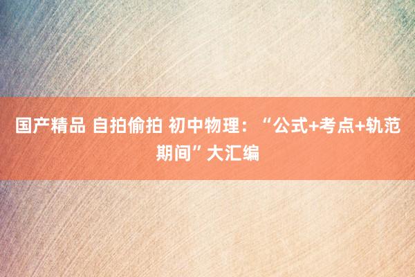 国产精品 自拍偷拍 初中物理：“公式+考点+轨范期间”大汇编