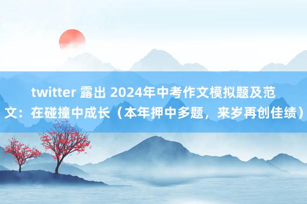 twitter 露出 2024年中考作文模拟题及范文：在碰撞中成长（本年押中多题，来岁再创佳绩）