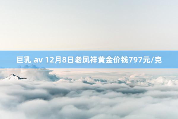 巨乳 av 12月8日老凤祥黄金价钱797元/克