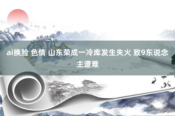 ai换脸 色情 山东荣成一冷库发生失火 致9东说念主遭难