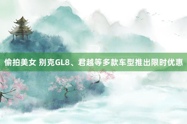 偷拍美女 别克GL8、君越等多款车型推出限时优惠