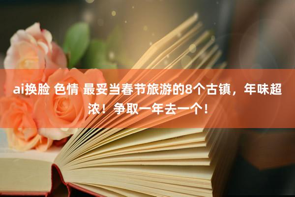 ai换脸 色情 最妥当春节旅游的8个古镇，年味超浓！争取一年去一个！